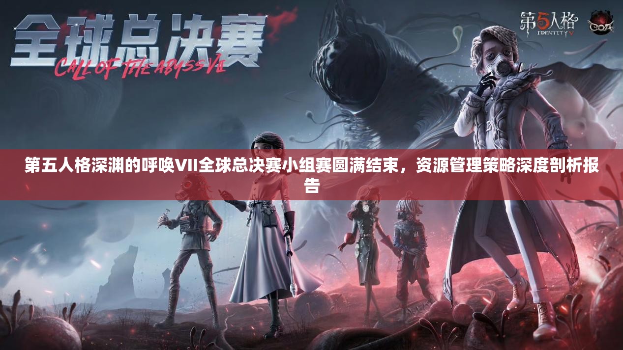 第五人格深渊的呼唤VII全球总决赛小组赛圆满结束，资源管理策略深度剖析报告