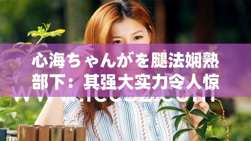 心海ちゃんがを腿法娴熟部下：其强大实力令人惊叹