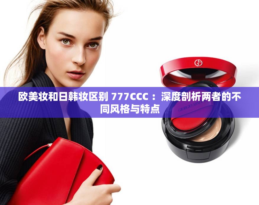 欧美妆和日韩妆区别 777CCC ：深度剖析两者的不同风格与特点