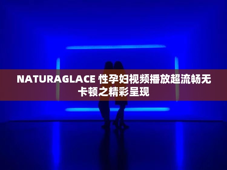NATURAGLACE 性孕妇视频播放超流畅无卡顿之精彩呈现