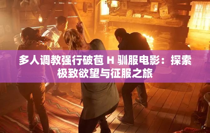 多人调教强行破苞 H 驯服电影：探索极致欲望与征服之旅