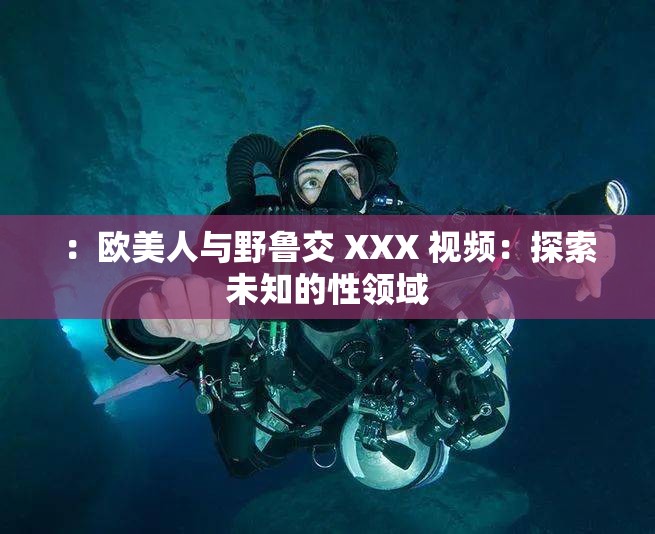 ：欧美人与野鲁交 XXX 视频：探索未知的性领域