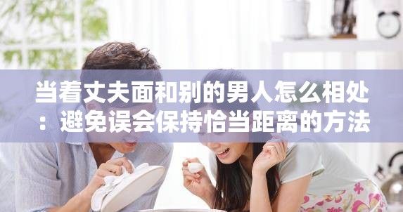当着丈夫面和别的男人怎么相处：避免误会保持恰当距离的方法