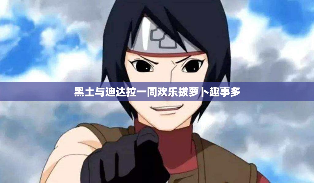 黑土与迪达拉一同欢乐拔萝卜趣事多 黑土与迪达拉一同欢乐拔萝卜趣事多