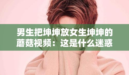男生把坤坤放女生坤坤的蘑菇视频：这是什么迷惑操作啊