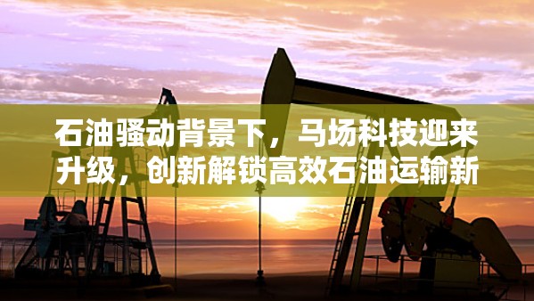 石油骚动背景下，马场科技迎来升级，创新解锁高效石油运输新境界