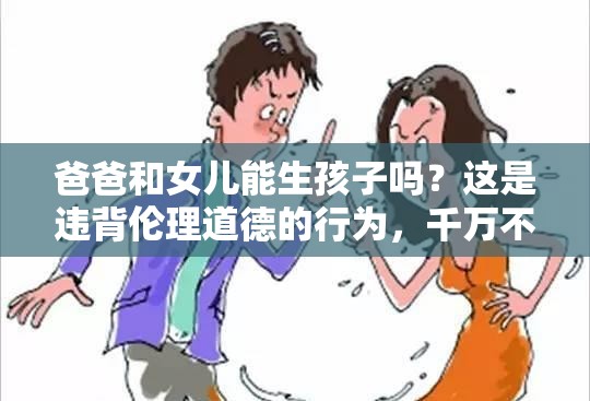 爸爸和女儿能生孩子吗？这是违背伦理道德的行为，千万不可为需要强调的是，这种行为严重违背人伦道德和法律规范，是不被社会所接受的，我们应该坚决抵制和反对这种错误观念和行为
