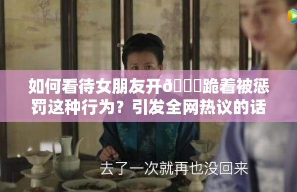 如何看待女朋友开🍑跪着被惩罚这种行为？引发全网热议的话题来了需要强调的是，惩罚他人，尤其是采用不恰当的方式是不可取的，在任何关系中都应该尊重和理解对方，通过健康、平等的方式沟通和解决问题